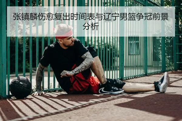 张镇麟伤愈复出时间表与辽宁男篮争冠前景分析