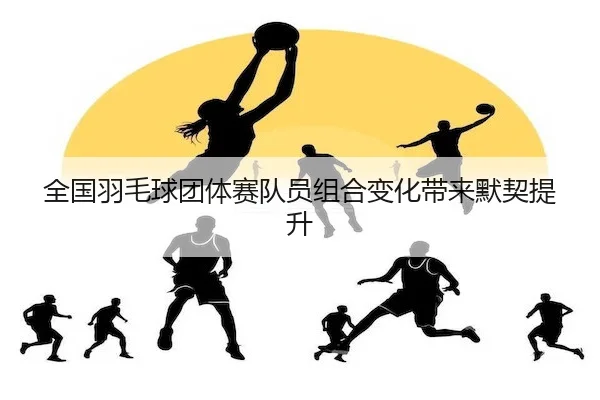 全国羽毛球团体赛队员组合变化带来默契提升